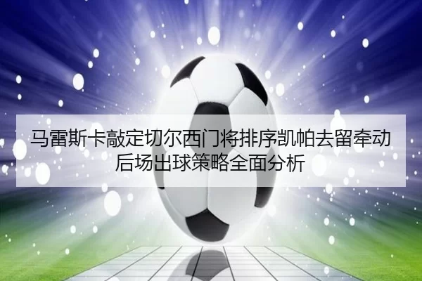 马雷斯卡敲定切尔西门将排序凯帕去留牵动后场出球策略全面分析